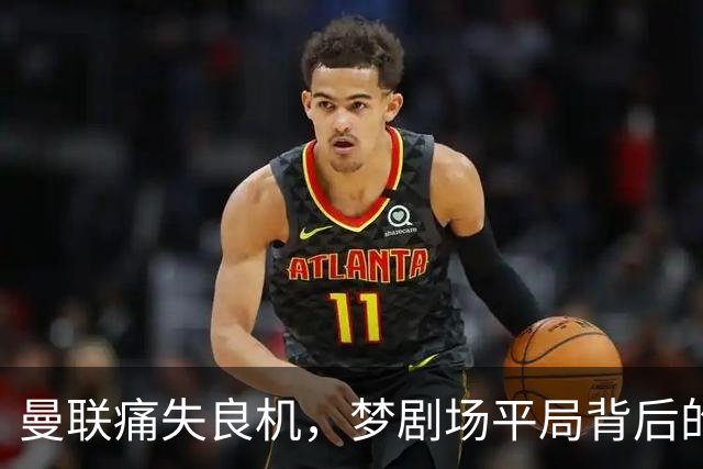 曼联痛失良机，梦剧场平局背后的隐患与反思